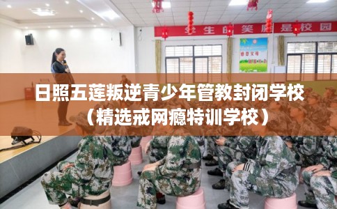 日照五莲叛逆青少年管教封闭学校（精选戒网瘾特训学校）