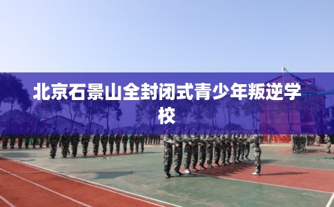 北京石景山全封闭式青少年叛逆学校