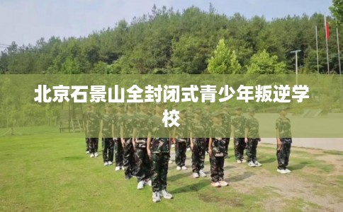 北京石景山全封闭式青少年叛逆学校