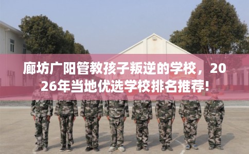 廊坊广阳管教孩子叛逆的学校，2026年当地优选学校排名推荐!