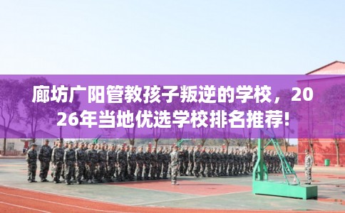 廊坊广阳管教孩子叛逆的学校，2026年当地优选学校排名推荐!