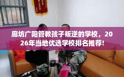廊坊广阳管教孩子叛逆的学校，2026年当地优选学校排名推荐!