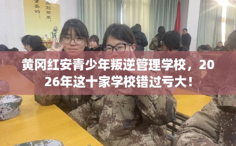 黄冈红安青少年叛逆管理学校，2026年这十家学校错过亏大！