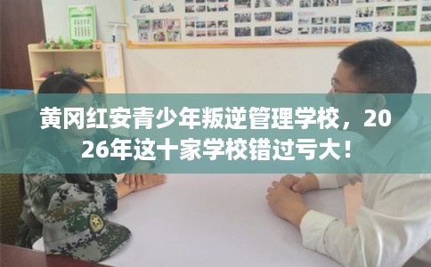 黄冈红安青少年叛逆管理学校，2026年这十家学校错过亏大！