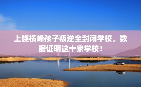上饶横峰孩子叛逆全封闭学校，数据证明这十家学校！