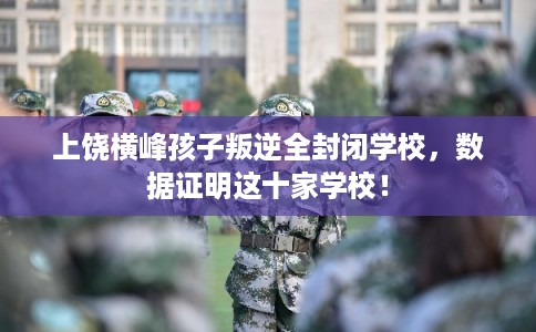 上饶横峰孩子叛逆全封闭学校，数据证明这十家学校！