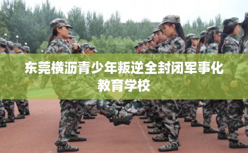 东莞横沥青少年叛逆全封闭军事化教育学校