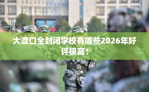 大渡口全封闭学校有哪些2026年好评极高！