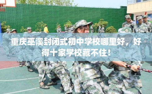 重庆巫溪封闭式初中学校哪里好，好得十家学校藏不住！