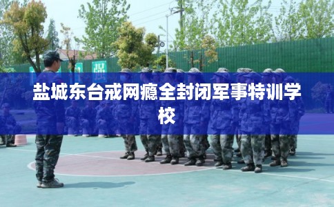 盐城东台戒网瘾全封闭军事特训学校
