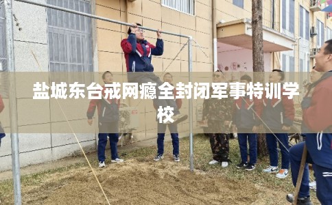 盐城东台戒网瘾全封闭军事特训学校