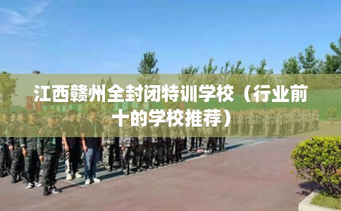 江西赣州全封闭特训学校（行业前十的学校推荐）