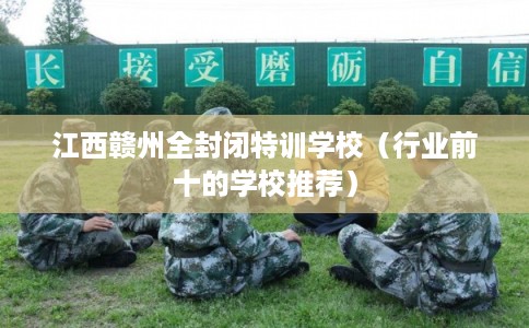 江西赣州全封闭特训学校（行业前十的学校推荐）