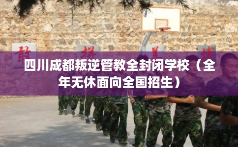 四川成都叛逆管教全封闭学校（全年无休面向全国招生）