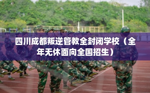 四川成都叛逆管教全封闭学校（全年无休面向全国招生）