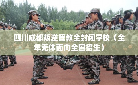 四川成都叛逆管教全封闭学校（全年无休面向全国招生）