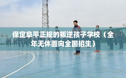 保定阜平正规的叛逆孩子学校（全年无休面向全国招生）