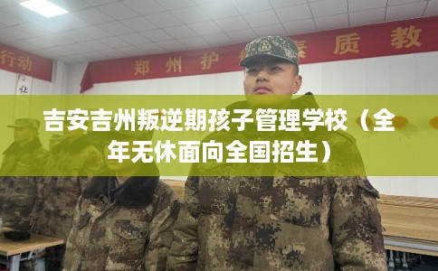 吉安吉州叛逆期孩子管理学校（全年无休面向全国招生）