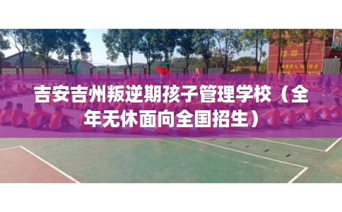 吉安吉州叛逆期孩子管理学校（全年无休面向全国招生）