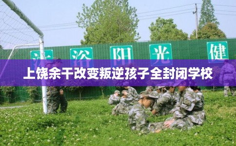 上饶余干改变叛逆孩子全封闭学校
