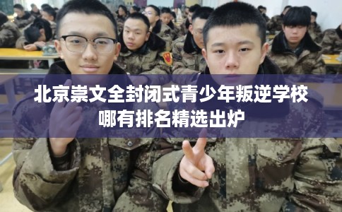 北京崇文全封闭式青少年叛逆学校哪有排名精选出炉