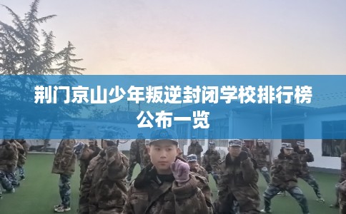 荆门京山少年叛逆封闭学校排行榜公布一览