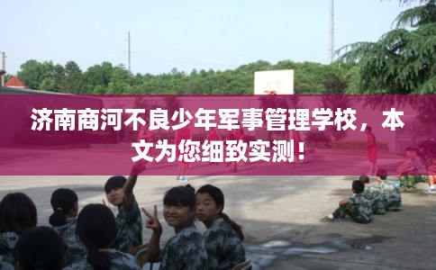 济南商河不良少年军事管理学校，本文为您细致实测！