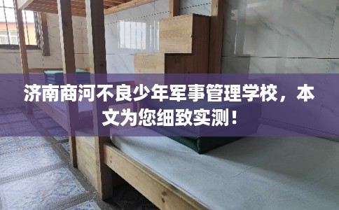 济南商河不良少年军事管理学校，本文为您细致实测！
