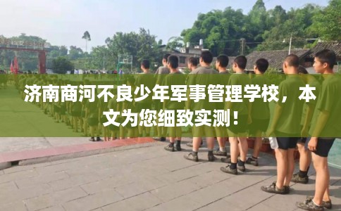 济南商河不良少年军事管理学校，本文为您细致实测！