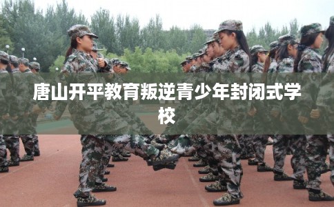 唐山开平教育叛逆青少年封闭式学校