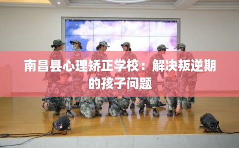 南昌县心理矫正学校：解决叛逆期的孩子问题