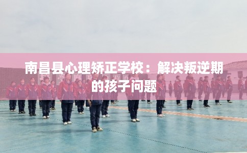 南昌县心理矫正学校：解决叛逆期的孩子问题