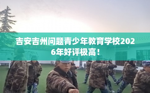 吉安吉州问题青少年教育学校2026年好评极高！