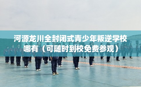 河源龙川全封闭式青少年叛逆学校哪有（可随时到校免费参观）