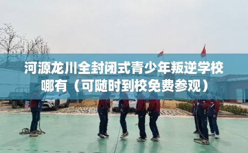 河源龙川全封闭式青少年叛逆学校哪有（可随时到校免费参观）