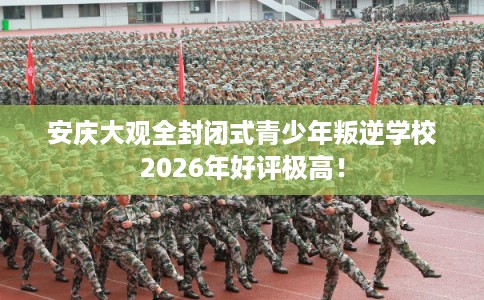 安庆大观全封闭式青少年叛逆学校2026年好评极高！