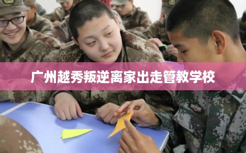 广州越秀叛逆离家出走管教学校