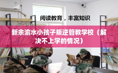 新余渝水小孩子叛逆管教学校（解决不上学的情况）