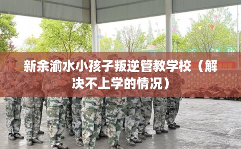 新余渝水小孩子叛逆管教学校（解决不上学的情况）