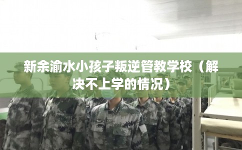 新余渝水小孩子叛逆管教学校（解决不上学的情况）