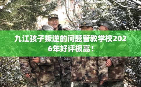 九江孩子叛逆的问题管教学校2026年好评极高！