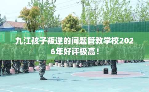 九江孩子叛逆的问题管教学校2026年好评极高！