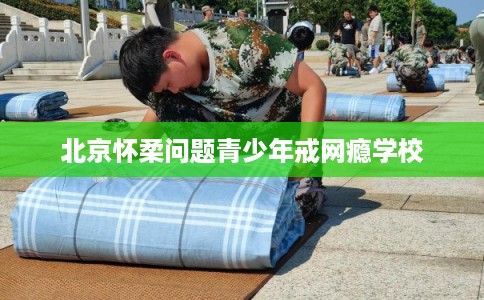 北京怀柔问题青少年戒网瘾学校
