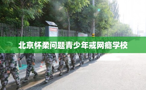 北京怀柔问题青少年戒网瘾学校
