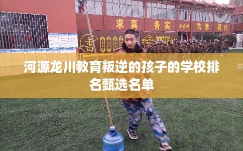 河源龙川教育叛逆的孩子的学校排名甄选名单