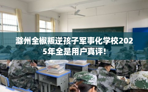 滁州全椒叛逆孩子军事化学校2025年全是用户真评!
