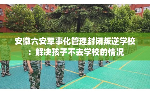 安徽六安军事化管理封闭叛逆学校：解决孩子不去学校的情况
