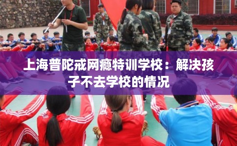 上海普陀戒网瘾特训学校：解决孩子不去学校的情况