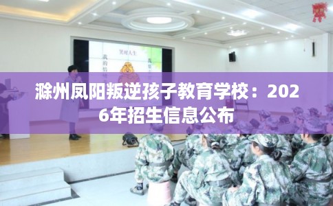 滁州凤阳叛逆孩子教育学校：2026年招生信息公布