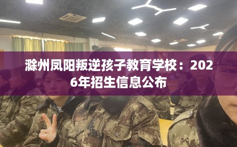 滁州凤阳叛逆孩子教育学校：2026年招生信息公布